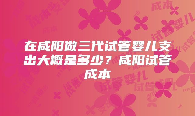 在咸阳做三代试管婴儿支出大概是多少?咸阳试管成本