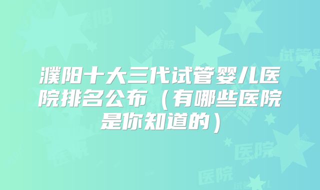 濮阳十大三代试管婴儿医院排名公布（有哪些医院是你知道的）