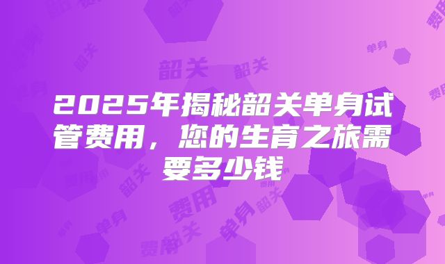 2025年揭秘韶关单身试管费用,您的生育之旅需要多少钱
