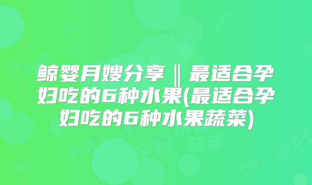 鲸婴月嫂分享‖最适合孕妇吃的6种水果(最适合孕妇吃的6种水果蔬菜)