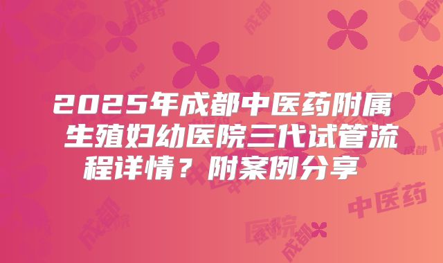 2025年成都中医药附属 生殖妇幼医院三代试管流程详情？附案例分享