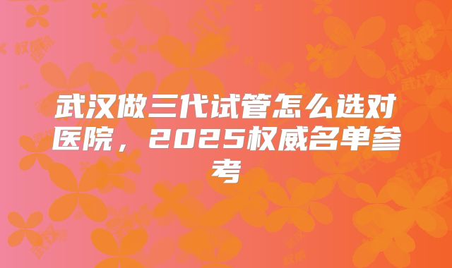 武汉做三代试管怎么选对医院，2025权威名单参考