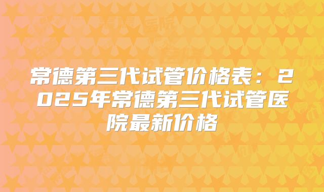 常德第三代试管价格表：2025年常德第三代试管医院最新价格