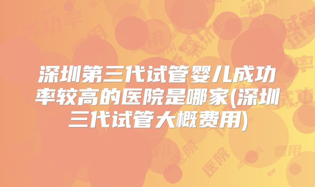 深圳第三代试管婴儿成功率较高的医院是哪家(深圳三代试管大概费用)