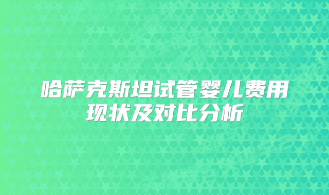 哈萨克斯坦试管婴儿费用现状及对比分析