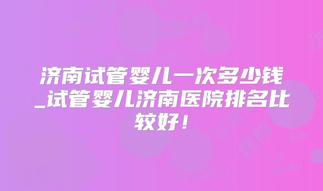 济南试管婴儿一次多少钱_试管婴儿济南医院排名比较好!