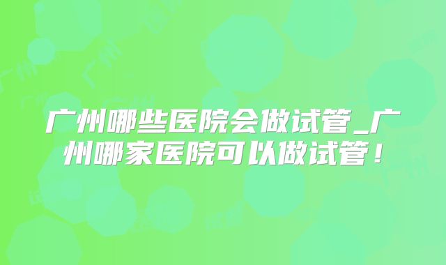 广州哪些医院会做试管_广州哪家医院可以做试管!