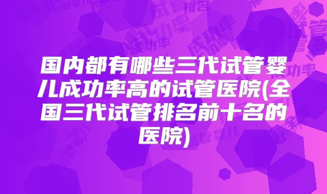 国内都有哪些三代试管婴儿成功率高的试管医院(全国三代试管排名前十名的医院)