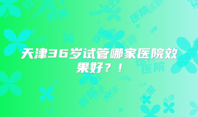 天津36岁试管哪家医院效果好？!