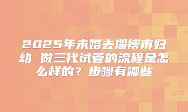 2025年未婚去淄博市妇幼 做三代试管的流程是怎么样的?步骤有哪些