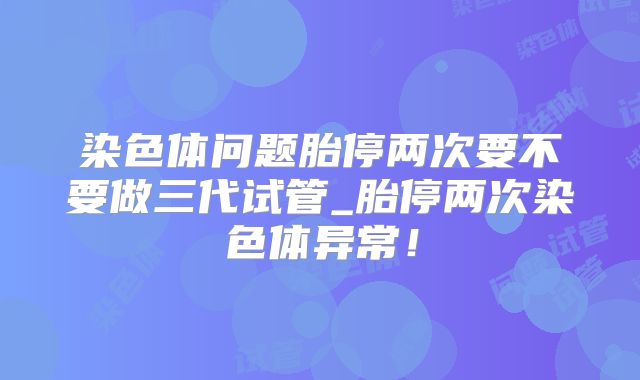 染色体问题胎停两次要不要做三代试管_胎停两次染色体异常！