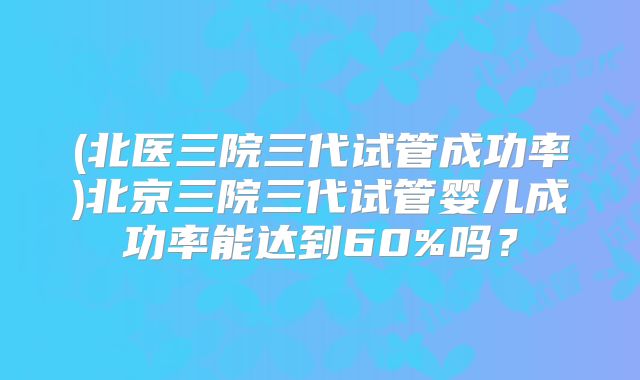 (北医三院三代试管成功率)北京三院三代试管婴儿成功率能达到60%吗?