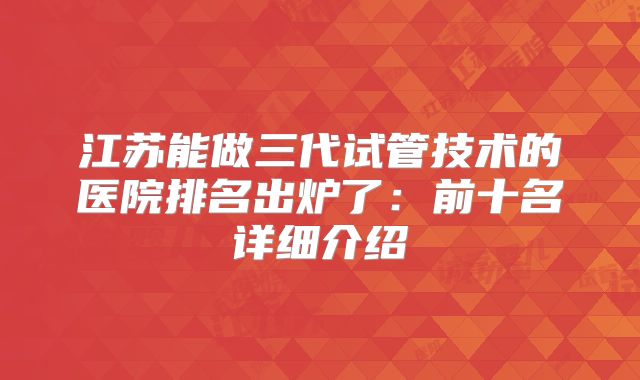 江苏能做三代试管技术的医院排名出炉了:前十名详细介绍