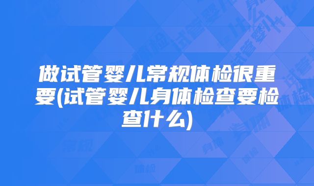 做试管婴儿常规体检很重要(试管婴儿身体检查要检查什么)