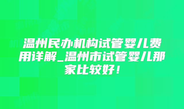 温州民办机构试管婴儿费用详解_温州市试管婴儿那家比较好!
