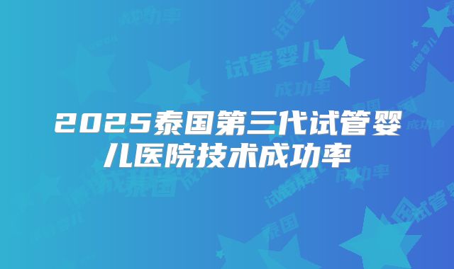 2025泰国第三代试管婴儿医院技术成功率