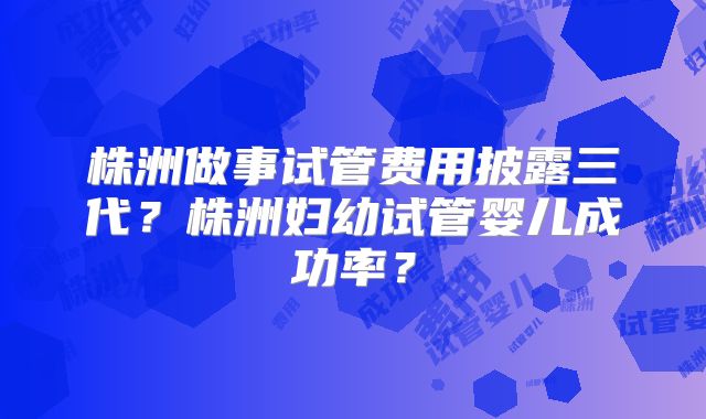 株洲做事试管费用披露三代?株洲妇幼试管婴儿成功率?
