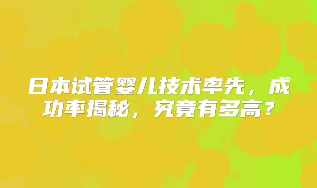 日本试管婴儿技术率先，成功率揭秘，究竟有多高？
