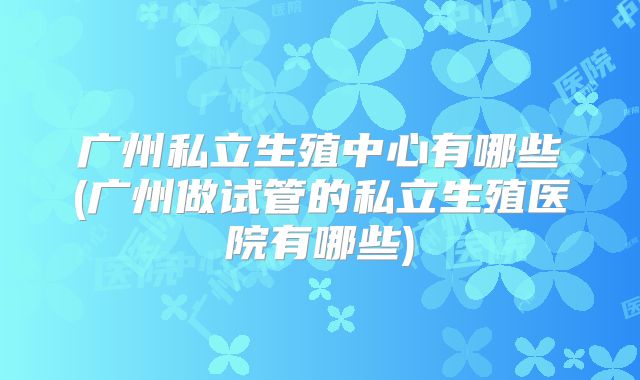 广州私立生殖中心有哪些(广州做试管的私立生殖医院有哪些)