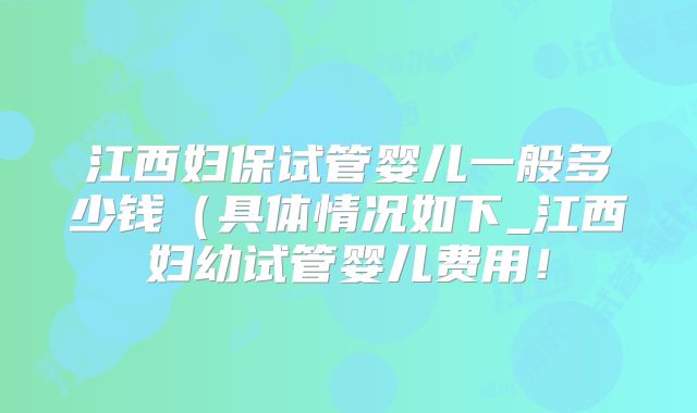 江西妇保试管婴儿一般多少钱（具体情况如下_江西妇幼试管婴儿费用！