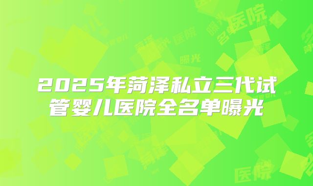 2025年菏泽私立三代试管婴儿医院全名单曝光