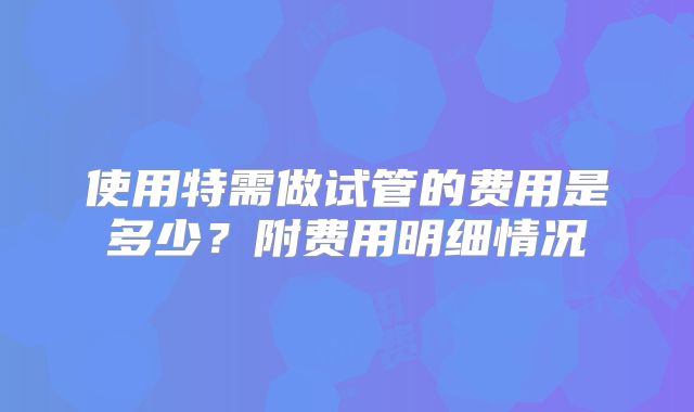 使用特需做试管的费用是多少？附费用明细情况
