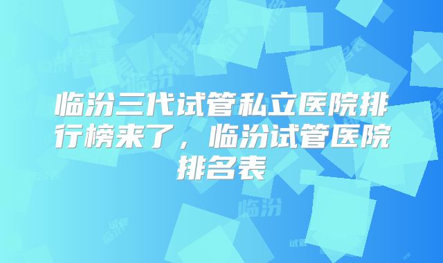 临汾三代试管私立医院排行榜来了,临汾试管医院排名表