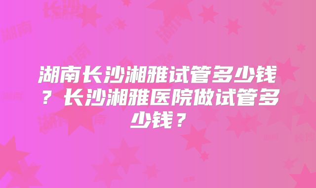 湖南长沙湘雅试管多少钱?长沙湘雅医院做试管多少钱?