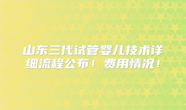 山东三代试管婴儿技术详细流程公布!费用情况!