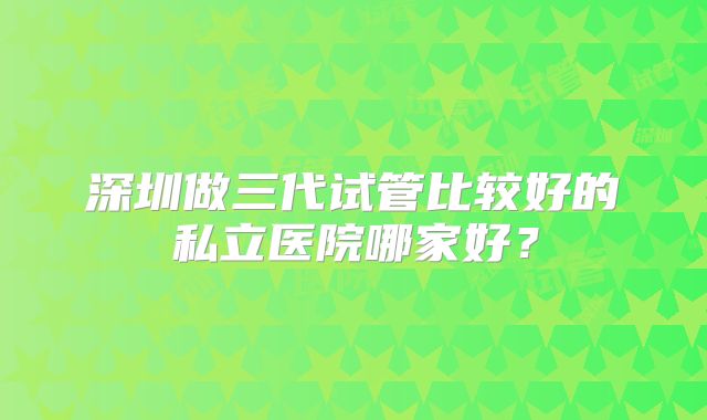 深圳做三代试管比较好的私立医院哪家好?
