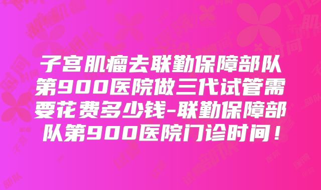 子宫肌瘤去联勤保障部队第900医院做三代试管需要花费多少钱-联勤保障部队第900医院门诊时间!