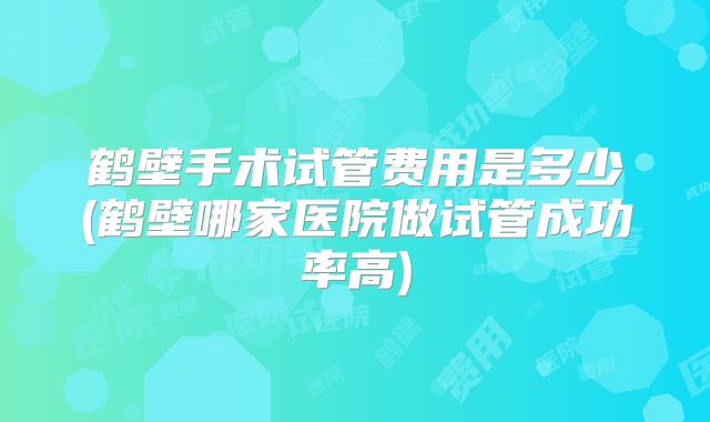 鹤壁手术试管费用是多少(鹤壁哪家医院做试管成功率高)
