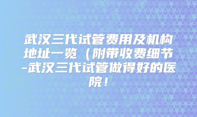 武汉三代试管费用及机构地址一览(附带收费细节-武汉三代试管做得好的医院!