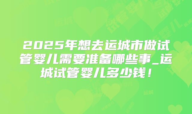 2025年想去运城市做试管婴儿需要准备哪些事_运城试管婴儿多少钱！