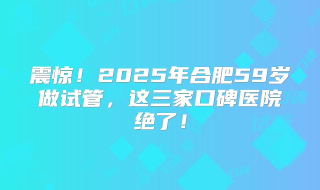 震惊！2025年合肥59岁做试管，这三家口碑医院绝了！