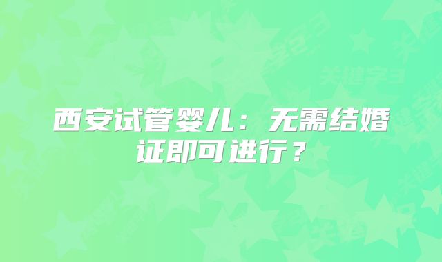 西安试管婴儿:无需结婚证即可进行?