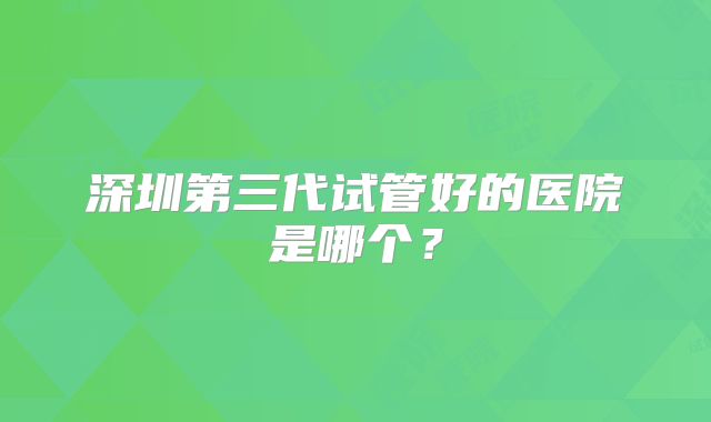 深圳第三代试管好的医院是哪个？
