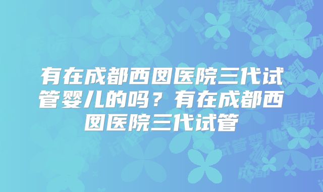 有在成都西囡医院三代试管婴儿的吗?有在成都西囡医院三代试管