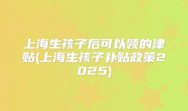 上海生孩子后可以领的津贴(上海生孩子补贴政策2025)