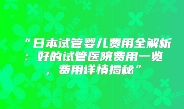 “日本试管婴儿费用全解析:好的试管医院费用一览,费用详情揭秘”