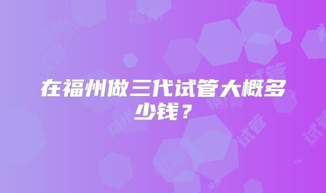 在福州做三代试管大概多少钱?