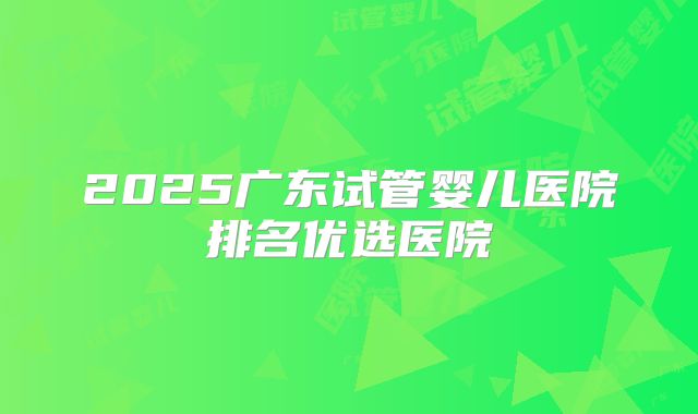 2025广东试管婴儿医院排名优选医院