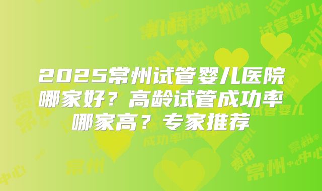 2025常州试管婴儿医院哪家好?高龄试管成功率哪家高?专家推荐