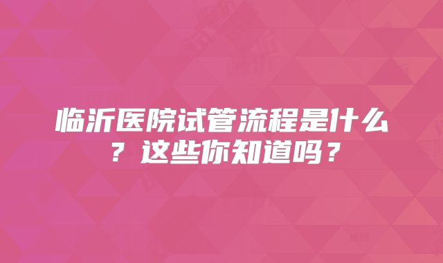 临沂医院试管流程是什么？这些你知道吗？