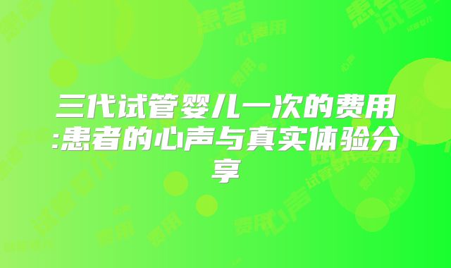 三代试管婴儿一次的费用:患者的心声与真实体验分享