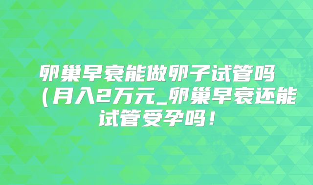 卵巢早衰能做卵子试管吗(月入2万元_卵巢早衰还能试管受孕吗!
