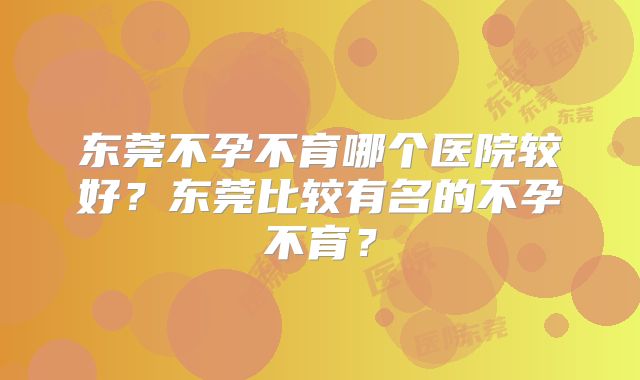 东莞不孕不育哪个医院较好？东莞比较有名的不孕不育？