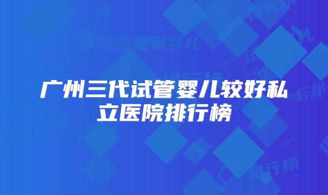广州三代试管婴儿较好私立医院排行榜