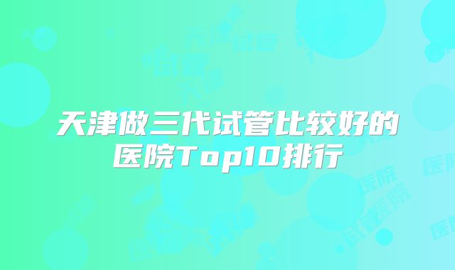 天津做三代试管比较好的医院Top10排行