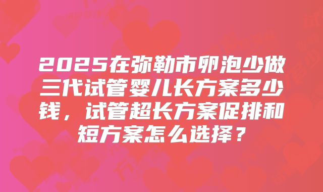 2025在弥勒市卵泡少做三代试管婴儿长方案多少钱,试管超长方案促排和短方案怎么选择?